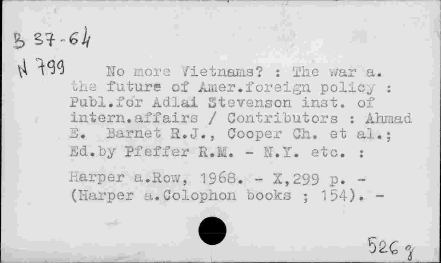 ﻿
No mors Vietnams? : The war a. the future of Amer.foreign policy ; Puhi.for Adlai Stevenson inst. of intern.affairs / Contributors : Ahmad E. Barnet R.J., Cooper Ch. et al.; Ed.by Pfeffer R.M. - N.Y. etc. :
Harper a.Row, 1968. - X,299 p. -(Harper a.Colophon books ; 154). -
52C *